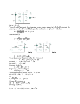Let I0 = +
Where and are due to the voltage and current sources respectively. To find , consider the
circuit given below. If we let Z be the parallel combination of –j2 and 8 + j10, then
Z =
( )
= 0.25 – j2.25
And current is
= =
. .
Fig (a) Fig (b)
= -2.353 + j2.353...(2)
To get , consider the circuit in Fig (b) . For mesh 1,
(8 + j8) I1 – j10 I3 + j2I2 =0…(3)
For mesh 2, (4-j4) I2 + j2 I3= 0 …(4)
For mesh3, I3=5 ...(5)
From eqs (4) & (5),
(4 –j4)I2+ j2 I1+ j10 =0
Expressing I1in terms of I2gives
I1= (2 + j2) I2 -5 …(6)
Substituting Eqs. (5) and (6) into Eq. (3), we get
(8 + j8)[(2 + j2)I2− 5] − j50 + j2I2= 0
or
I2 = = 2.647 –j 1.176
Current is obtained as
= -I2= -2.647 + j 1.176 …(7)
From eqs (2) & (7),
I0 = + = -5 + j 3.529 =6.12∟144.780
A
 