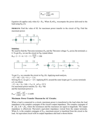 Pmax= ..(4)
Equation (4) applies only when RL= RTh. When RL≠RTh, wecompute the power delivered to the
load using Eq. (1).
PROBLEM: Find the value of RL for maximum power transfer in the circuit of Fig. Find the
maximum power.
Solution:
We need to find the Thevenin resistance RTh and the Thevenin voltage VTh across the terminals a-
b. To get RTh, we use the circuit in Fig. (a)and obtain
RTh= 2 + 3 + 6 // 12 = 5 +
∗
= 12Ω
To get VTh, we consider the circuit in Fig. (b). Applying mesh analysis,
−12 + 18i1− 12i2 = 0, i2 = −2 A
Solving for i1, we get i1= −2/3. Applying KVL around the outer loopto get VTh across terminals
a-b, we obtain
−12 + 6i1+ 3i2+ 2(0) + VTh= 0 _⇒VTh= 22 V
For maximum power transfer, RL= RTh= 9Ω
and the maximum power is
Pmax= =
∗
= 13.44W
Maximum Power Transfer Theorem for AC Circuits:
When a load is connected to a circuit, maximum power is transferred to the load when the load
impedance is the complex conjugate of the circuit's output impedance. The complex conjugate of
R - jXC is R + jXL, where the resistances and the reactances are equal in magnitude. The output
impedance is effectively Thevenin's equivalent impedance viewed from the output terminals.
When ZL is the complex conjugate of Zout, maximum power is transfered from the circuit to the
load. An equivalent circuit with its output impedance and load is shown below
 