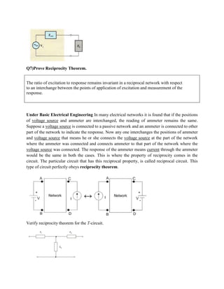 Q7)Prove Reciprocity Theorem.
The ratio of excitation to response remains invariant in a reciprocal network with respect
to an interchange between the points of application of excitation and measurement of the
response.
Under Basic Electrical Engineering In many electrical networks it is found that if the positions
of voltage source and ammeter are interchanged, the reading of ammeter remains the same.
Suppose a voltage source is connected to a passive network and an ammeter is connected to other
part of the network to indicate the response. Now any one interchanges the positions of ammeter
and voltage source that means he or she connects the voltage source at the part of the network
where the ammeter was connected and connects ammeter to that part of the network where the
voltage source was connected. The response of the ammeter means current through the ammeter
would be the same in both the cases. This is where the property of reciprocity comes in the
circuit. The particular circuit that has this reciprocal property, is called reciprocal circuit. This
type of circuit perfectly obeys reciprocity theorem.
Verify reciprocity theorem for the T-circuit.
 