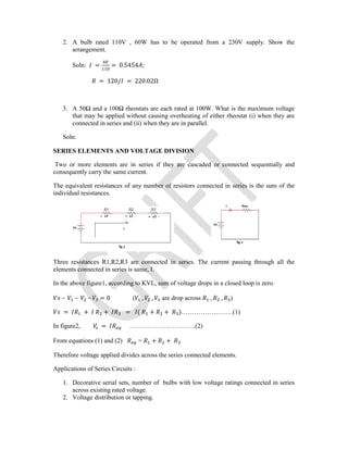 2. A bulb rated 110V , 60W has to be operated from a 230V supply. Show the
arrangement.
Soln: = = 0.5454 ;
= 120/ = 220.02Ω
3. A 50Ω and a 100Ω rheostats are each rated at 100W. What is the maximum voltage
that may be applied without causing overheating of either rheostat (i) when they are
connected in series and (ii) when they are in parallel.
Soln:
SERIES ELEMENTS AND VOLTAGE DIVISION
Two or more elements are in series if they are cascaded or connected sequentially and
consequently carry the same current.
The equivalent resistances of any number of resistors connected in series is the sum of the
individual resistances.
Three resistances R1,R2,R3 are connected in series. The current passing through all the
elements connected in series is same, I.
In the above figure1, according to KVL, sum of voltage drops in a closed loop is zero.
– – – = 0 ( , , are drop across , , )
= + + = ( + + )……………………(1)
In figure2, = ………………………….(2)
From equations (1) and (2) = + +
Therefore voltage applied divides across the series connected elements.
Applications of Series Circuits :
1. Decorative serial sets, number of bulbs with low voltage ratings connected in series
across existing rated voltage.
2. Voltage distribution or tapping.
 