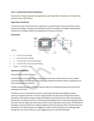 Unit V : Fundamentals of Electrical Machines :
Construction, Principle, Operation and Applications of (i) Single Phase Transformer (ii) Single Phase
Induction motor (iii) DC Motor.
Single Phase Transformer :
To overcome losses, the electricity from a generator is passed through a step up transformer, which
increases the voltage. Throughout the distribution system, the voltages are changed using step-down
transformers to voltages suitable to the applications at industry and homes.
Construction:
Where:
 VP - is the Primary Voltage
 VS - is the Secondary Voltage
 NP - is the Number of Primary Windings
 NS - is the Number of Secondary Windings
 Φ (phi) - is the Flux Linkage
Elements of Transformer:
Two coils having mutual inductance:
Laminated steel core.the two coils are insulated from each other and the steel core. Some suitable
container(Tank) for the assembled core and windings. Medium(Transformer oil) for insulating the core
and its windings from its container.
Suitable bushings( porcelain, oil filled or capacitor type), for insulating and bring out the terminals of
windings from the tank.
Transformer core is constructed of transformer sheet steel laminations assembled to provide a
continuous magnetic path with a minimum airgap included. The steel used is of high silicon content,
sometimes heat treated to produce a high permeability and low hysteresis loss at the usual operating
flux densities. The eddy current loss is minimized by laminating the core, the laminations being insulated
from each other by a light coat of core-plate varnish or by an oxide layer on the surface. The thickness of
laminations vary from 0.35mm for a frequency 50hz to 0.5mm for frequency 25Hz. The joints if the core
laminations in the alternate layers are staggered in order to avoid the presence of narrow gaps right
through the cross section of the core. Such staggered joints are said to be imbricated.
 
