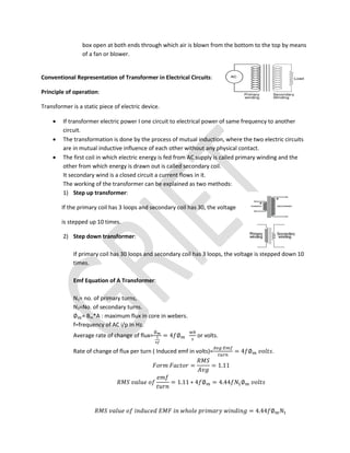 box open at both ends through which air is blown from the bottom to the top by means
of a fan or blower.
Conventional Representation of Transformer in Electrical Circuits:
Principle of operation:
Transformer is a static piece of electric device.
 If transformer electric power I one circuit to electrical power of same frequency to another
circuit.
 The transformation is done by the process of mutual induction, where the two electric circuits
are in mutual inductive influence of each other without any physical contact.
 The first coil in which electric energy is fed from AC supply is called primary winding and the
other from which energy is drawn out is called secondary coil.
It secondary wind is a closed circuit a current flows in it.
The working of the transformer can be explained as two methods:
1) Step up transformer:
If the primary coil has 3 loops and secondary coil has 30, the voltage
is stepped up 10 times.
2) Step down transformer:
If primary coil has 30 loops and secondary coil has 3 loops, the voltage is stepped down 10
times.
Emf Equation of A Transformer:
N1= no. of primary turns,
N2=No. of secondary turns.
∅ = Bm*A : maximum flux in core in webers.
f=frequency of AC i/p In Hz.
Average rate of change of flux=
∅
= 4 ∅ or volts.
Rate of change of flux per turn ( Induced emf in volts)= = 4 ∅ .
= = 1.11
= 1.11 ∗ 4 ∅ = 4.44 ∅
ℎ = 4.44 ∅
 