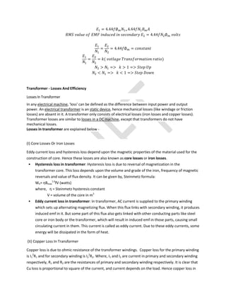 = 4.44 ∅ 4.44
= 4.44 ∅
= = 4.44 ∅ =
= = ( )
> => > 1 =>
< => < 1 =>
Transformer - Losses And Efficiency
Losses In Transformer
In any electrical machine, 'loss' can be defined as the difference between input power and output
power. An electrical transformer is an static device, hence mechanical losses (like windage or friction
losses) are absent in it. A transformer only consists of electrical losses (iron losses and copper losses).
Transformer losses are similar to losses in a DC machine, except that transformers do not have
mechanical losses.
Losses in transformer are explained below -
(I) Core Losses Or Iron Losses
Eddy current loss and hysteresis loss depend upon the magnetic properties of the material used for the
construction of core. Hence these losses are also known as core losses or iron losses.
 Hysteresis loss in transformer: Hysteresis loss is due to reversal of magnetization in the
transformer core. This loss depends upon the volume and grade of the iron, frequency of magnetic
reversals and value of flux density. It can be given by, Steinmetz formula:
Wh= ηBmax
1.6
fV (watts)
where, η = Steinmetz hysteresis constant
V = volume of the core in m3
 Eddy current loss in transformer: In transformer, AC current is supplied to the primary winding
which sets up alternating magnetizing flux. When this flux links with secondary winding, it produces
induced emf in it. But some part of this flux also gets linked with other conducting parts like steel
core or iron body or the transformer, which will result in induced emf in those parts, causing small
circulating current in them. This current is called as eddy current. Due to these eddy currents, some
energy will be dissipated in the form of heat.
(Ii) Copper Loss In Transformer
Copper loss is due to ohmic resistance of the transformer windings. Copper loss for the primary winding
is I1
2
R1 and for secondary winding is I2
2
R2. Where, I1 and I2 are current in primary and secondary winding
respectively, R1 and R2 are the resistances of primary and secondary winding respectively. It is clear that
Cu loss is proportional to square of the current, and current depends on the load. Hence copper loss in
 