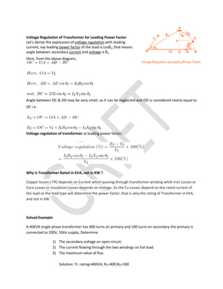 Voltage Regulation of Transformer for Leading Power Factor
Let's derive the expression of voltage regulation with leading
current, say leading power factor of the load is cosθ2, that means
angle between secondary current and voltage is θ2.
Here, from the above diagram,
Angle between OC & OD may be very small, so it can be neglected and OD is considered nearly equal to
OC i.e.
Voltage regulation of transformer at leading power factor,
Why is Transformer Rated in KVA, not in KW ?
Copper losses ( I²R) depends on Current which passing through transformer winding while Iron Losses or
Core Losses or Insulation Losses depends on Voltage. So the Cu Losses depend on the rated current of
the load so the load type will determine the power factor, that is why the rating of Transformer in kVA,
and not in kW.
Solved Example:
A 40KVA single phase transformer has 400 turns on primary and 100 turns on secondary the primary is
connected to 200V, 50Hz supply, Determine
1) The secondary voltage on open circuit.
2) The current flowing through the two windings on full load.
3) The maximum value of flux.
Solution: Tr, rating=40KVA, N1=400,N2=100
 
