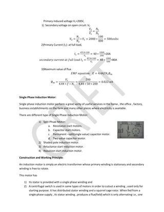 Primary induced voltage V1=200V,
1) Secondary voltage on open circuit: V2
=
= ∗ = 2000 ∗
100
400
= 500
2)Primary Current (I1): at full load,
=
∗
= 40 ∗ =20A
=
∗
= 40 ∗ =80A
3)Maximum value of flux
= 4.44 ∅
∅ =
4.44 ∗ ∗
=
200
4.44 ∗ 50 ∗ 200
= 0.022
Single Phase Induction Motor:
Single phase induction motor perform a great varity of useful services in the home , the office , factory,
business establishments on the farm and many other places where electricity is available.
There are different type of Single Phase Induction Motor:
1) Split Phsae Motor:
a. Resistance start motors.
b. Capacitor start motors.
c. Permanent –split(single value) capacitor motor.
d. Two value capacitor motor.
2) Shaded pole induction motor.
3) Reluctance start induction motor.
4) Repulsion start induction motor.
Construction and Working Principle:
An induction motor is simply an electric transformer whose primary winding is stationary and secondary
winding is free to rotate.
This motor has
1) Its stator is provided with a single phase winding and
2) A centrifugal switch is used in same types of motors in order to cutout a winding , used only for
starting purpose. It has distributed stator winding and a squirrel cage rotor. When fed from a
single phase supply , its stator winding , produces a flux(field) which is only alternating i.e., one
 