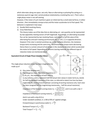 which alternates along one space axis only. Now an alternating or pulsating flux acting on a
stationary squirrel cage rotor cannot produce rotation(only a revolving flux can ). That is why a
single phase motor is not self starting.
However, if the motor of such machine is given an initial start by a small external force, in either
direction , then immediately a torque arises and the motor accelerates to its final speed. This
behaviors is explained in two ways:
1) Double-field revolving theory.
2) Cross-field theory:
This theory makes use of the idea that an alternating uni - axis quantity can be represented
by two oppositely rotating vectors of half magnitude. Accordingly, an alternating sinusoidal
flux can be represented by two revolving fluxes, each equal to half the value of the
alternating flux and each rotating synchronously ( = 120 ⁄ ) in opposite direction.
However if the rotor is started somehow say, in the clockwise direction, the clockwise
torque starts increasing and the same time, the anticlockwise torque starts decreasing.
Hence there is a certain amount of net torque in the clockwise direction which accelerated
the motor to full speed. Depending on different starting methods, the different type of
induction motor are mentioned above.
Equivalent Circuit of Single Phase Induction Motor:
The single phase induction motor has been imagined to be
made up of
1) One stator winding and
2) Two imaginary rotor. The stator impedance is
Z1=R1+j X1 . the impedance of each rotor is
(r2+jx2) where r2 and x2 represent half the actual rotor values in stator terms.(x2 stands
for half the standstill reactance of the rotor, as referred to stator) Iron loss has been
neglected, the exciting branch is shown consisting of exciting reactance only. Each rotor
has been assigned half the magnetizing reactance(xm : half the actual reactance).
Impedance of the forward running motor =
( )
( )
and it runs with a slip ‘s’
Impedance of backward running motor =
( )
( )
And it runs with a slip of (2-s).
Under standstill condition, Vf is 90 to 95% of applied voltage.
Forward torque is synchronous watts =
Backward Torque is =
Total Torque = −
 