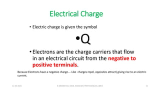 Electrical Charge
• Electric charge is given the symbol
•Q
• Electrons are the charge carriers that flow
in an electrical circuit from the negative to
positive terminals.
Because Electrons have a negative charge…. Like charges repel, opposites attract) giving rise to an electric
current.
11-06-2024 R.ANJANEYULU NAIK, ASSOCIATE PROFESSOR,EEE,LBRCE 15
 