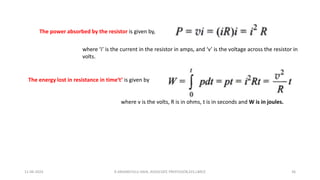 The power absorbed by the resistor is given by,
where ‘i’ is the current in the resistor in amps, and ‘v’ is the voltage across the resistor in
volts.
The energy lost in resistance in time‘t’ is given by
where v is the volts, R is in ohms, t is in seconds and W is in joules.
11-06-2024 R.ANJANEYULU NAIK, ASSOCIATE PROFESSOR,EEE,LBRCE 36
 