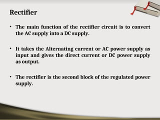 Rectifier
• The main function of the rectifier circuit is to convert
the AC supply into a DC supply.
• It takes the Alternating current or AC power supply as
input and gives the direct current or DC power supply
as output.
• The rectifier is the second block of the regulated power
supply.
 