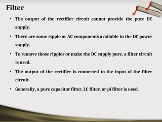 Filter
• The output of the rectifier circuit cannot provide the pure DC
supply.
• There are some ripple or AC components available in the DC power
supply.
• To remove those ripples or make the DC supply pure, a filter circuit
is used.
• The output of the rectifier is connected to the input of the filter
circuit.
• Generally, a pure capacitor filter, LC filter, or pi filter is used.
 