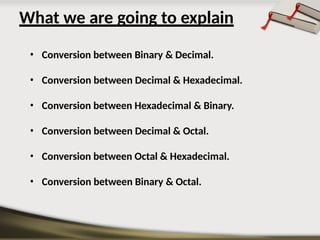 What we are going to explain
• Conversion between Binary & Decimal.
• Conversion between Decimal & Hexadecimal.
• Conversion between Hexadecimal & Binary.
• Conversion between Decimal & Octal.
• Conversion between Octal & Hexadecimal.
• Conversion between Binary & Octal.
 