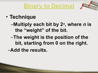 • Technique
–Multiply each bit by 2n, where n is
the “weight” of the bit.
–The weight is the position of the
bit, starting from 0 on the right.
–Add the results.
Binary to Decimal
 