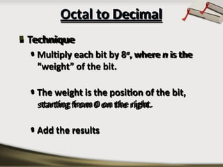 Octal to Decimal
 Technique
• Multiply each bit by 8n, where n is the
“weight” of the bit.
• The weight is the position of the bit,
starting from 0 on the right.
• Add the results
 