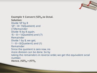 Example 1: Convert (127)1
0 to Octal.
Solution:
Divide 127 by 8
127 ÷ 8= 15(Quotient) and
(7)Remainder
Divide 15 by 8 again.
15 ÷ 8 = 1(Quotient) and (7)
Remainder
Divide 1 by 8, we get;
1 ÷ 8 = 0(Quotient) and (1)
Remainder
Since the quotient is zero now, no
more division can be done. So by
taking the remainders in reverse order, we get the equivalent octal
number.
Hence, (127)1
0 = (177)8
 