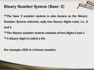 Binary Number System (Base- 2)
The base 2 number system is also known as the Binary
Number System wherein, only two binary digits exist, i.e., 0
and 1.
The binary number system consists of two digits 0 and 1.
A binary digit is called a bit.
For example, 0101 is a binary number.
 