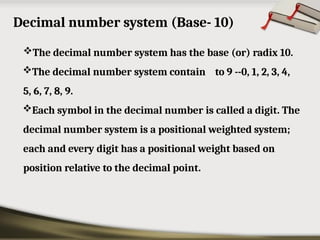 Decimal number system (Base- 10)
The decimal number system has the base (or) radix 10.
The decimal number system contain to 9 --0, 1, 2, 3, 4,
5, 6, 7, 8, 9.
Each symbol in the decimal number is called a digit. The
decimal number system is a positional weighted system;
each and every digit has a positional weight based on
position relative to the decimal point.
 