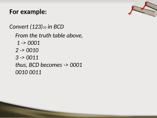 For example:
Convert (123)10 in BCD
From the truth table above,
1 -> 0001
2 -> 0010
3 -> 0011
thus, BCD becomes -> 0001
0010 0011
 