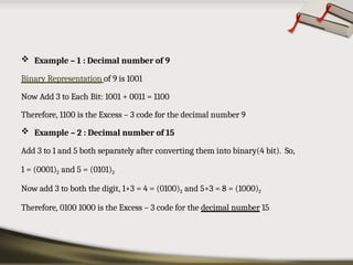 Example – 1 : Decimal number of 9
Binary Representation of 9 is 1001
Now Add 3 to Each Bit: 1001 + 0011 = 1100
Therefore, 1100 is the Excess – 3 code for the decimal number 9
 Example – 2 : Decimal number of 15
Add 3 to 1 and 5 both separately after converting them into binary(4 bit). So,
1 = (0001)2 and 5 = (0101)2
Now add 3 to both the digit, 1+3 = 4 = (0100)2 and 5+3 = 8 = (1000)2
Therefore, 0100 1000 is the Excess – 3 code for the decimal number 15
 