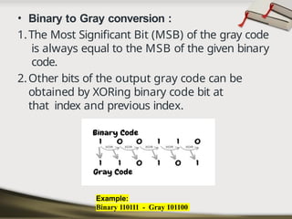 • Binary to Gray conversion :
1.The Most Significant Bit (MSB) of the gray code
is always equal to the MSB of the given binary
code.
2.Other bits of the output gray code can be
obtained by XORing binary code bit at
that index and previous index.
Example:
Binary 110111 - Gray 101100
 
