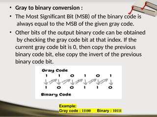 • Gray to binary conversion :
• The Most Significant Bit (MSB) of the binary code is
always equal to the MSB of the given gray code.
• Other bits of the output binary code can be obtained
by checking the gray code bit at that index. If the
current gray code bit is 0, then copy the previous
binary code bit, else copy the invert of the previous
binary code bit.
Example:
Gray code : 11100 Binary : 10111
 