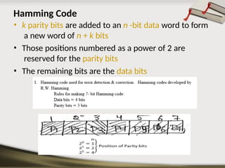 Hamming Code
• k parity bits are added to an n -bit data word to form
a new word of n + k bits
• Those positions numbered as a power of 2 are
reserved for the parity bits
• The remaining bits are the data bits
 