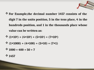  For Example,the decimal number 1457 consists of the
digit 7 in the units position, 5 in the tens place, 4 in the
hundreds position, and 1 in the thousands place whose
value can be written as:
 (1×103) + (4×102) + (5×101) + (7×100)
 (1×1000) + (4×100) + (5×10) + (7×1)
 1000 + 400 + 50 + 7
 1457
 