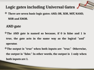 Logic gates including Universal Gates
 There are seven basic logic gates: AND, OR, XOR, NOT, NAND,
NOR and XNOR.
AND gate
The AND gate is named so because, if 0 is false and 1 is
true, the gate acts in the same way as the logical "and"
operator.
The output is "true" when both inputs are "true." Otherwise,
the output is "false." In other words, the output is 1 only when
both inputs are 1.
 