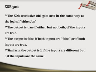 XOR gate
The XOR (exclusive-OR) gate acts in the same way as
the logical "either/or."
The output is true if either, but not both, of the inputs
are true.
The output is false if both inputs are "false" or if both
inputs are true.
Similarly, the output is 1 if the inputs are different but
0 if the inputs are the same.
 