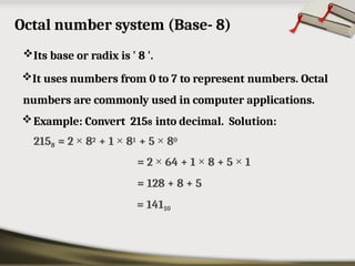 Octal number system (Base- 8)
Its base or radix is ' 8 '.
It uses numbers from 0 to 7 to represent numbers. Octal
numbers are commonly used in computer applications.
Example: Convert 2158 into decimal. Solution:
2158 = 2 × 82 + 1 × 81 + 5 × 80
= 2 × 64 + 1 × 8 + 5 × 1
= 128 + 8 + 5
= 14110
 