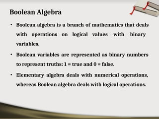 Boolean Algebra
• Boolean algebra is a branch of mathematics that deals
with operations on logical values with binary
variables.
• Boolean variables are represented as binary numbers
to represent truths: 1 = true and 0 = false.
• Elementary algebra deals with numerical operations,
whereas Boolean algebra deals with logical operations.
 