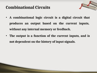 Combinational Circuits
• A combinational logic circuit is a digital circuit that
produces an output based on the current inputs,
without any internal memory or feedback.
• The output is a function of the current inputs, and is
not dependent on the history of input signals.
 