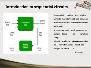 Introduction to sequential circuits
• Sequential circuits are digital
circuits that store and use previous
state information to determine their
next state.
• A combinational circuit produces an
based on
input
but
a
variables
sequential
output
only,
circuit produces an output
based and
previous
on current input
output variables.
 