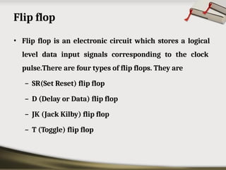 Flip flop
• Flip flop is an electronic circuit which stores a logical
level data input signals corresponding to the clock
pulse.There are four types of flip flops. They are
– SR(Set Reset) flip flop
– D (Delay or Data) flip flop
– JK (Jack Kilby) flip flop
– T (Toggle) flip flop
 
