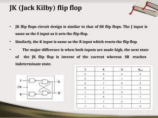 JK (Jack Kilby) flip flop
• JK flip flops circuit design is similar to that of SR flip flops. The J input is
same as the S input as it sets the flip-flop.
• Similarly, the K input is same as the R input which resets the flip flop.
• The major difference is when both inputs are made high, the next state
of the JK flip flop is inverse of the current whereas SR reaches
indeterminate state.
 
