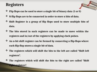 Registers
 Flip flops can be used to store a single bit of binary data (1 or 0)
 N flip flops are to be connected in order to store n bits of data.
 Shift Register is a group of flip flops used to store multiple bits of
data.
 The bits stored in such registers can be made to move within the
registers and in/out of the registers by applying clock pulses.
 An n-bit shift register can be formed by connecting n flip-flops where
each flip-flop stores a single bit of data.
 The registers which will shift the bits to the left are called “Shift left
registers”.
 The registers which will shift the bits to the right are called “Shift
right registers”.
 