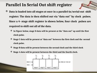 Parallel In Serial Out shift register
 Data is loaded into all stages at once in a parallel-in/serial-out shift
register. The data is then shifted out via “data out” by clock pulses.
Since a 4- stage shift register is shown below, four clock pulses are
required to shift out all of the data.
 In Figure below, stage D data will be present at the “data out” up until the first
clock pulse.
 Stage C data will be present at “data out” between the first clock and the second
clock pulse.
 Stage B data will be present between the second clock and the third clock
 Stage A data will be present between the third and the fourth clock.
 