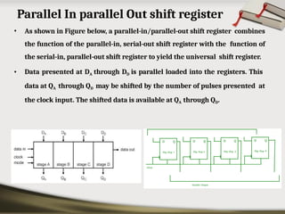 Parallel In parallel Out shift register
• As shown in Figure below, a parallel-in/parallel-out shift register combines
the function of the parallel-in, serial-out shift register with the function of
the serial-in, parallel-out shift register to yield the universal shift register.
• Data presented at DA through DD is parallel loaded into the registers. This
data at QA through QD may be shifted by the number of pulses presented at
the clock input. The shifted data is available at QA through QD.
 