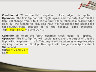Condition 4: When the third negative clock edge is applied.
Operation: The first flip flop will toggle again, and the output of this flip
flop will change from 0 to 1
. This output will be taken as a positive edge
clock by the second flip flop. This input will not change the second flip
flop's output state because it is the negative edge triggered
flip flop. So, QA = 1 and QB = 1
Condition 5: When the fourth negative clock edge is applied.
Operation: The first flip flop will toggle again, and the output of this flip
flop will change from 1 to 0. This output will be taken as a negative edge
clock by the second flip flop. This input will change the output state of
the second
flip
flop.
So,
QA = 0 and QB =
0
 