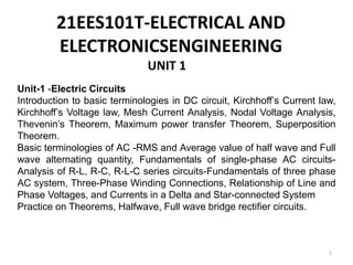1
21EES101T-ELECTRICAL AND
ELECTRONICSENGINEERING
UNIT 1
Unit-1 -Electric Circuits
Introduction to basic terminologies in DC circuit, Kirchhoff’s Current law,
Kirchhoff’s Voltage law, Mesh Current Analysis, Nodal Voltage Analysis,
Thevenin’s Theorem, Maximum power transfer Theorem, Superposition
Theorem.
Basic terminologies of AC -RMS and Average value of half wave and Full
wave alternating quantity, Fundamentals of single-phase AC circuits-
Analysis of R-L, R-C, R-L-C series circuits-Fundamentals of three phase
AC system, Three-Phase Winding Connections, Relationship of Line and
Phase Voltages, and Currents in a Delta and Star-connected System
Practice on Theorems, Halfwave, Full wave bridge rectifier circuits.
 