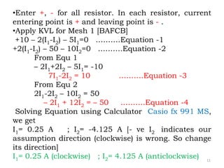 11
•Enter +, - for all resistor. In each resistor, current
entering point is + and leaving point is - .
•Apply KVL for Mesh 1 [BAFCB]
+10 – 2(I1-I2) – 5I1=0 ……….Equation -1
+2(I1-I2) – 50 – 10I2=0 ……….Equation -2
From Equ 1
– 2I1+2I2 – 5I1= -10
7I1-2I2 = 10 ……….Equation -3
From Equ 2
2I1-2I2 – 10I2 = 50
– 2I1 + 12I2 = – 50 ……….Equation -4
Solving Equation using Calculator Casio fx 991 MS,
we get
I1= 0.25 A ; I2= -4.125 A [- ve I2 indicates our
assumption direction (clockwise) is wrong. So change
its direction]
I1= 0.25 A (clockwise) ; I2= 4.125 A (anticlockwise)
 
