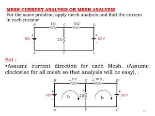 13
MESH CURRENT ANALYSIS OR MESH ANALYSIS
For the same problem, apply mech analysis and find the current
in each resistor
Sol :
•Assume current direction for each Mesh. (Assume
clockwise for all mesh so that analysis will be easy). .
 