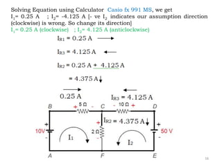 16
Solving Equation using Calculator Casio fx 991 MS, we get
I1= 0.25 A ; I2= -4.125 A [- ve I2 indicates our assumption direction
(clockwise) is wrong. So change its direction]
I1= 0.25 A (clockwise) ; I2= 4.125 A (anticlockwise)
 