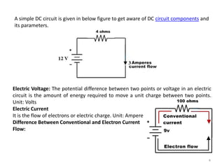 4
A simple DC circuit is given in below figure to get aware of DC circuit components and
its parameters.
Electric Voltage: The potential difference between two points or voltage in an electric
circuit is the amount of energy required to move a unit charge between two points.
Unit: Volts
Electric Current
It is the flow of electrons or electric charge. Unit: Ampere
Difference Between Conventional and Electron Current
Flow:
 