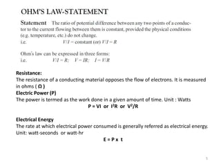 5
Resistance:
The resistance of a conducting material opposes the flow of electrons. It is measured
in ohms ( Ω )
Electric Power (P)
The power is termed as the work done in a given amount of time. Unit : Watts
P = VI or I2R or V2/R
Electrical Energy
The rate at which electrical power consumed is generally referred as electrical energy.
Unit: watt-seconds or watt-hr
E = P x t
 