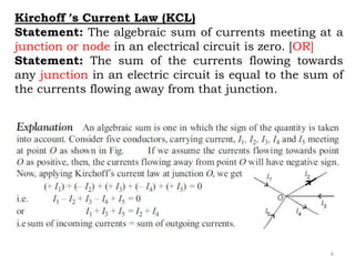 6
Kirchoff ’s Current Law (KCL)
Statement: The algebraic sum of currents meeting at a
junction or node in an electrical circuit is zero. [OR]
Statement: The sum of the currents flowing towards
any junction in an electric circuit is equal to the sum of
the currents flowing away from that junction.
 