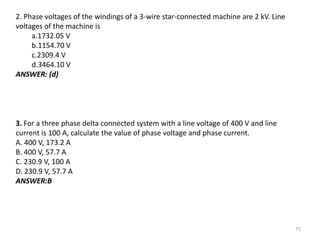 75
2. Phase voltages of the windings of a 3-wire star-connected machine are 2 kV. Line
voltages of the machine is
a.1732.05 V
b.1154.70 V
c.2309.4 V
d.3464.10 V
ANSWER: (d)
3. For a three phase delta connected system with a line voltage of 400 V and line
current is 100 A, calculate the value of phase voltage and phase current.
A. 400 V, 173.2 A
B. 400 V, 57.7 A
C. 230.9 V, 100 A
D. 230.9 V, 57.7 A
ANSWER:B
 