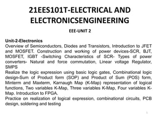 EEE-UNIT 2
1
Unit-2-Electronics
Overview of Semiconductors, Diodes and Transistors, Introduction to JFET
and MOSFET. Construction and working of power devices-SCR, BJT,
MOSFET, IGBT -Switching Characteristics of SCR- Types of power
converters- Natural and force commutation, Linear voltage Regulator,
SMPS
Realize the logic expression using basic logic gates, Combinational logic
design-Sum of Product form (SOP) and Product of Sum (POS) form,
Minterm and Maxterm, Karnaugh Map (K-Map) representation of logical
functions, Two variables K-Map, Three variables K-Map, Four variables K-
Map. Introduction to FPGA.
Practice on realization of logical expression, combinational circuits, PCB
design, soldering and testing
21EES101T-ELECTRICAL AND
ELECTRONICSENGINEERING
 