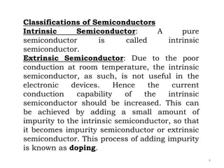 4
Classifications of Semiconductors
Intrinsic Semiconductor: A pure
semiconductor is called intrinsic
semiconductor.
Extrinsic Semiconductor: Due to the poor
conduction at room temperature, the intrinsic
semiconductor, as such, is not useful in the
electronic devices. Hence the current
conduction capability of the intrinsic
semiconductor should be increased. This can
be achieved by adding a small amount of
impurity to the intrinsic semiconductor, so that
it becomes impurity semiconductor or extrinsic
semiconductor. This process of adding impurity
is known as doping.
 
