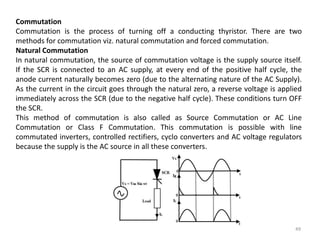 49
Commutation
Commutation is the process of turning off a conducting thyristor. There are two
methods for commutation viz. natural commutation and forced commutation.
Natural Commutation
In natural commutation, the source of commutation voltage is the supply source itself.
If the SCR is connected to an AC supply, at every end of the positive half cycle, the
anode current naturally becomes zero (due to the alternating nature of the AC Supply).
As the current in the circuit goes through the natural zero, a reverse voltage is applied
immediately across the SCR (due to the negative half cycle). These conditions turn OFF
the SCR.
This method of commutation is also called as Source Commutation or AC Line
Commutation or Class F Commutation. This commutation is possible with line
commutated inverters, controlled rectifiers, cyclo converters and AC voltage regulators
because the supply is the AC source in all these converters.
 