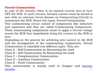 50
Forced Commutation
In case of DC circuits, there is no natural current zero to turn
OFF the SCR. In such circuits, forward current must be forced to
zero with an external circuit (known as Commutating Circuit) to
commutate the SCR. Hence the name, Forced Commutation.
This commutating circuit consist of components like inductors
and capacitors and they are called Commutating Components.
These commutating components cause to apply a reverse voltage
across the SCR that immediately bring the current in the SCR to
zero.
Depending on the process for achieving zero current in the SCR
and the arrangement of the commutating components, Forced
Commutation is classified into different types. They are:
Class A – Self Commutation by Resonating the Load
Class B – Self Commutation by Resonating the Load
Class C – Complementary Commutation
Class D – Auxiliary Commutation
Class E – Pulse Commutation
This commutation is mainly used in chopper and inverter
circuits.
 